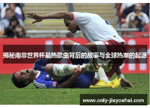 揭秘南非世界杯最热歌曲背后的故事与全球热潮的起源 揭秘南非世界杯最热歌曲背后的故事与全球热潮的起源