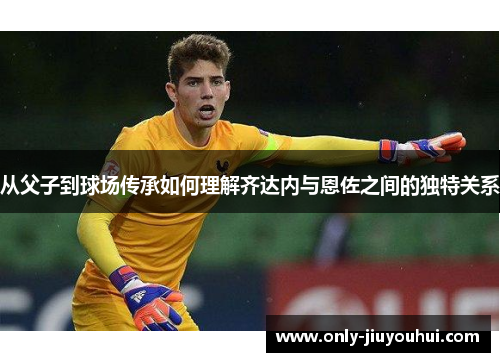 从父子到球场传承如何理解齐达内与恩佐之间的独特关系 从父子到球场传承如何理解齐达内与恩佐之间的独特关系