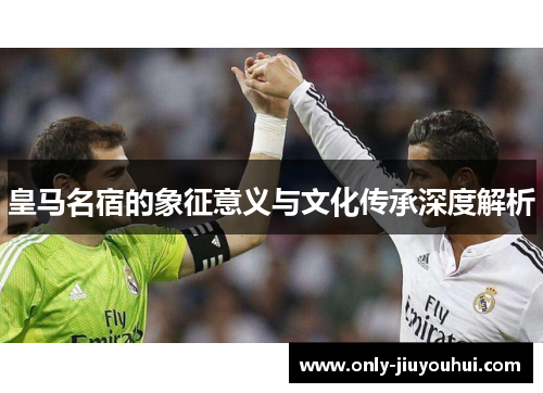 皇马名宿的象征意义与文化传承深度解析 皇马名宿的象征意义与文化传承深度解析