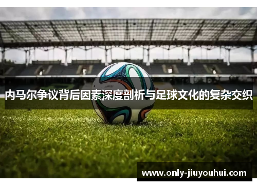内马尔争议背后因素深度剖析与足球文化的复杂交织 内马尔争议背后因素深度剖析与足球文化的复杂交织