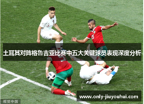 土耳其对阵格鲁吉亚比赛中五大关键球员表现深度分析 土耳其对阵格鲁吉亚比赛中五大关键球员表现深度分析