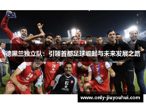 德黑兰独立队:引领首都足球崛起与未来发展之路 德黑兰独立队:引领首都足球崛起与未来发展之路