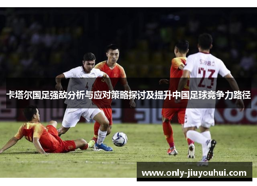 卡塔尔国足强敌分析与应对策略探讨及提升中国足球竞争力路径 卡塔尔国足强敌分析与应对策略探讨及提升中国足球竞争力路径