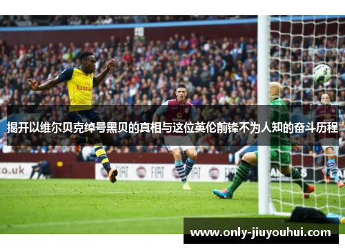 揭开以维尔贝克绰号黑贝的真相与这位英伦前锋不为人知的奋斗历程 揭开以维尔贝克绰号黑贝的真相与这位英伦前锋不为人知的奋斗历程