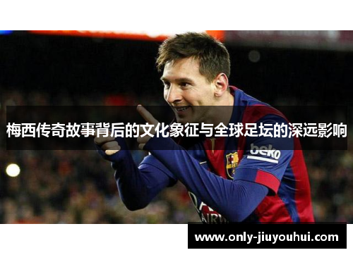 梅西传奇故事背后的文化象征与全球足坛的深远影响 梅西传奇故事背后的文化象征与全球足坛的深远影响