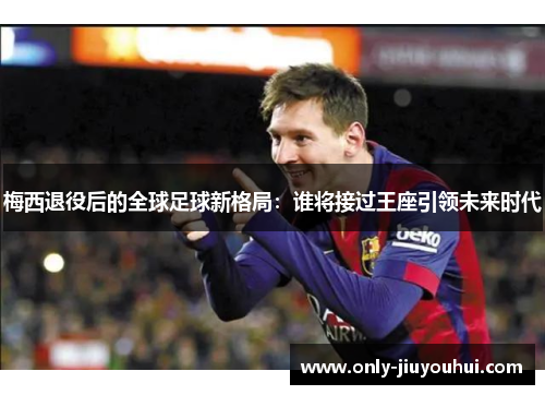 梅西退役后的全球足球新格局:谁将接过王座引领未来时代 梅西退役后的全球足球新格局:谁将接过王座引领未来时代