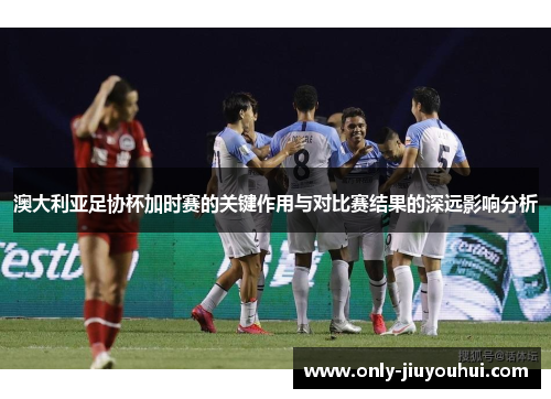 澳大利亚足协杯加时赛的关键作用与对比赛结果的深远影响分析 澳大利亚足协杯加时赛的关键作用与对比赛结果的深远影响分析