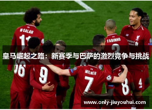 皇马崛起之路:新赛季与巴萨的激烈竞争与挑战 皇马崛起之路:新赛季与巴萨的激烈竞争与挑战