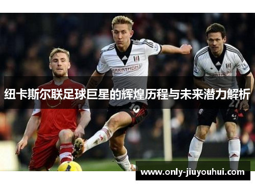 纽卡斯尔联足球巨星的辉煌历程与未来潜力解析 纽卡斯尔联足球巨星的辉煌历程与未来潜力解析