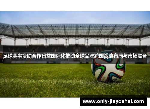 足球赛事赞助合作日益国际化推动全球品牌跨国战略布局与市场融合