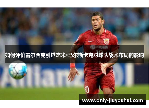 如何评价雷尔西克引进杰米·马尔斯卡克对球队战术布局的影响