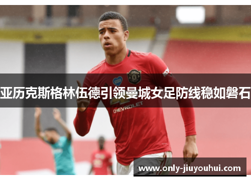 亚历克斯格林伍德引领曼城女足防线稳如磐石